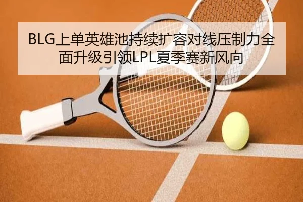 BLG上单英雄池持续扩容对线压制力全面升级引领LPL夏季赛新风向